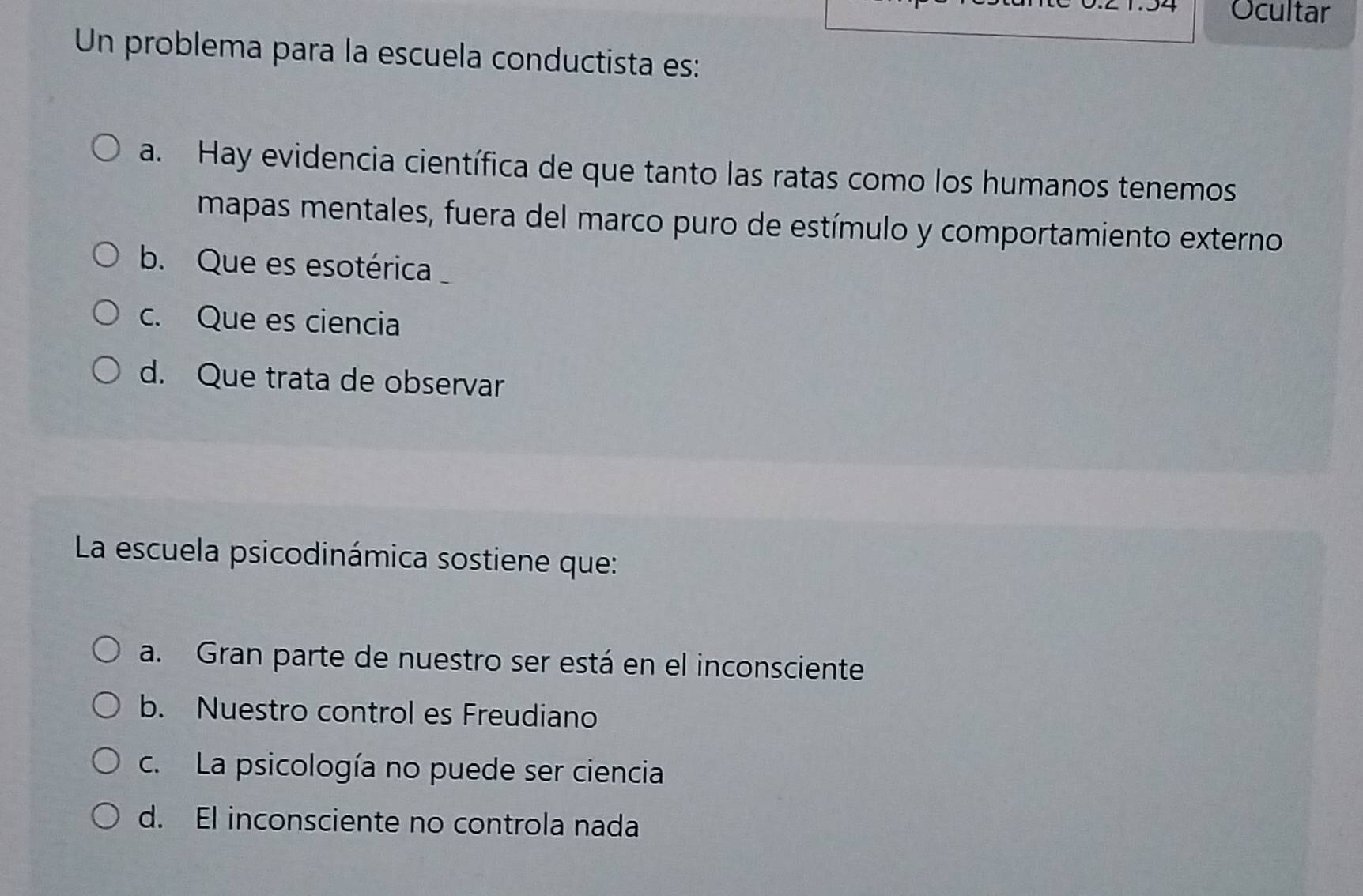 Ocultar
Un problema para la escuela conductista es:
a. Hay evidencia científica de que tanto las ratas como los humanos tenemos
mapas mentales, fuera del marco puro de estímulo y comportamiento externo
b. Que es esotérica
c. Que es ciencia
d. Que trata de observar
La escuela psicodinámica sostiene que:
a. Gran parte de nuestro ser está en el inconsciente
b. Nuestro control es Freudiano
c. La psicología no puede ser ciencia
d. El inconsciente no controla nada