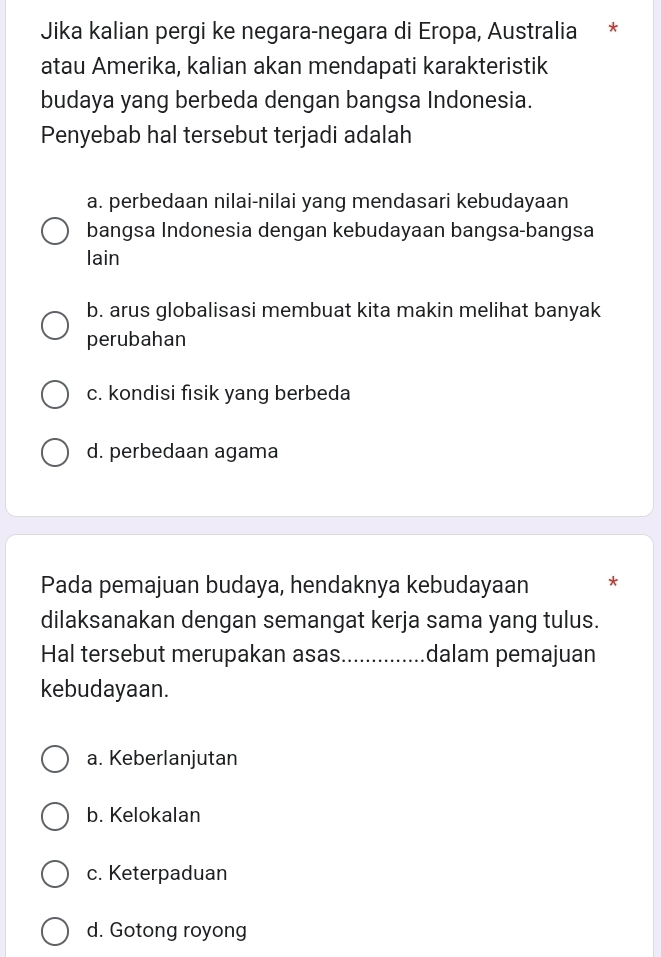 Jika kalian pergi ke negara-negara di Eropa, Australia *
atau Amerika, kalian akan mendapati karakteristik
budaya yang berbeda dengan bangsa Indonesia.
Penyebab hal tersebut terjadi adalah
a. perbedaan nilai-nilai yang mendasari kebudayaan
bangsa Indonesia dengan kebudayaan bangsa-bangsa
lain
b. arus globalisasi membuat kita makin melihat banyak
perubahan
c. kondisi fisik yang berbeda
d. perbedaan agama
Pada pemajuan budaya, hendaknya kebudayaan *
dilaksanakan dengan semangat kerja sama yang tulus.
Hal tersebut merupakan asas_ dalam pemajuan
kebudayaan.
a. Keberlanjutan
b. Kelokalan
c. Keterpaduan
d. Gotong royong