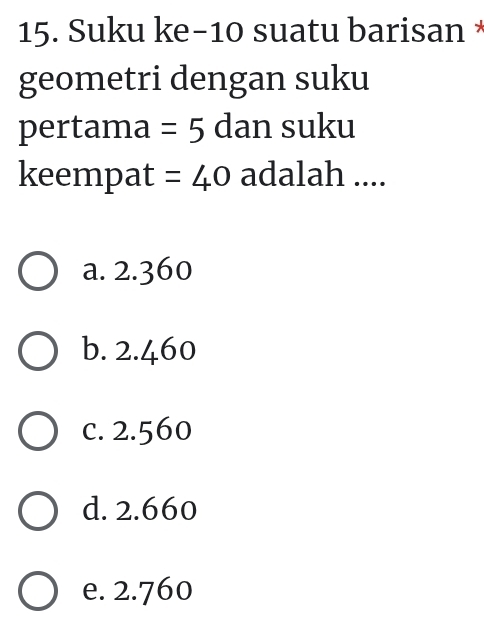 Suku ke -10 suatu barisan *
geometri dengan suku
pertama =5 dan suku
keempat =40 adalah ....
a. 2.360
b. 2.460
c. 2.560
d. 2.660
e. 2.760