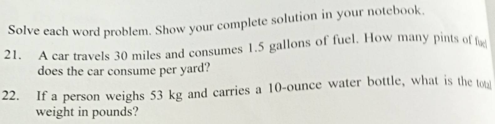 Solve each word problem. Show your complete solution in your notebook. 
21. A car travels 30 miles and consumes 1.5 gallons of fuel. How many pints of fue 
does the car consume per yard? 
22. If a person weighs 53 kg and carries a 10-ounce water bottle, what is the totall 
weight in pounds?