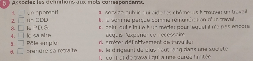 Associez les definitions aux mots correspondants.
1. □ un apprenti a. service public qui aide les chômeurs à trouver un travail
2. □ un CDD b. la somme perçue comme rémunération d'un travail
3. □ Ie P.D.G. c. celui qui s'initie à un métier pour lequel il n'a pas encore
4. □ le salaire acquis l'expérience nécessaire
5. □ Pôle emploi d. arrêter définitivement de travailler
6. □ prendre sa retraite e. le dirigeant de plus haut rang dans une société
f. contrat de travail qui a une durée limitée