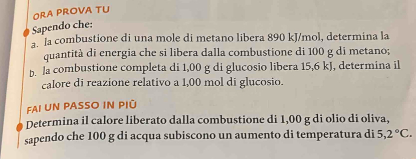 ORA PROVA TU 
Sapendo che: 
a. la combustione di una mole di metano libera 890 kJ/mol, determina la 
quantità di energia che si libera dalla combustione di 100 g di metano; 
b. la combustione completa di 1,00 g di glucosio libera 15,6 kJ, determina il 
calore di reazione relativo a 1,00 mol di glucosio. 
FAI UN PASSO IN PIÜ 
Determina il calore liberato dalla combustione di 1,00 g di olio di oliva, 
sapendo che 100 g di acqua subiscono un aumento di temperatura di 5,2°C.