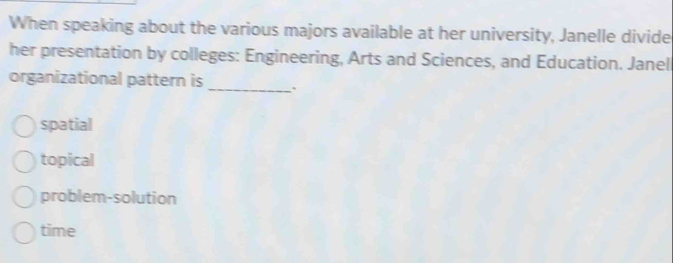 When speaking about the various majors available at her university, Janelle divide
her presentation by colleges: Engineering, Arts and Sciences, and Education. Janel
organizational pattern is_
`
spatial
topical
problem-solution
time