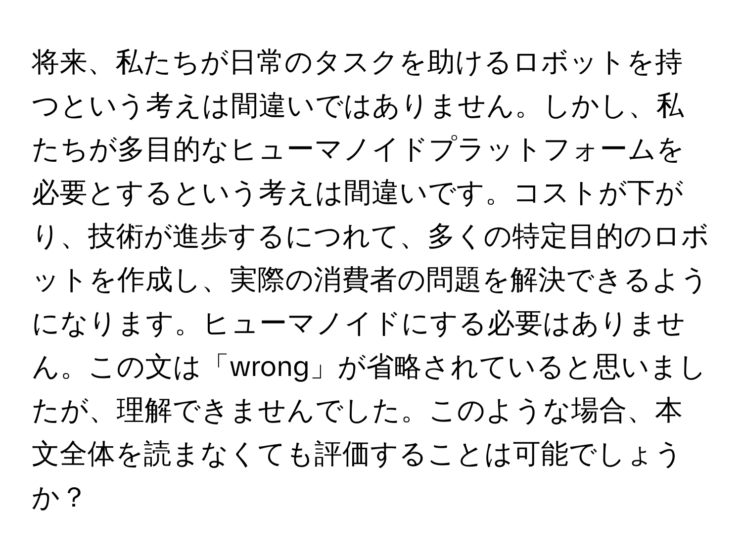 将来、私たちが日常のタスクを助けるロボットを持つという考えは間違いではありません。しかし、私たちが多目的なヒューマノイドプラットフォームを必要とするという考えは間違いです。コストが下がり、技術が進歩するにつれて、多くの特定目的のロボットを作成し、実際の消費者の問題を解決できるようになります。ヒューマノイドにする必要はありません。この文は「wrong」が省略されていると思いましたが、理解できませんでした。このような場合、本文全体を読まなくても評価することは可能でしょうか？