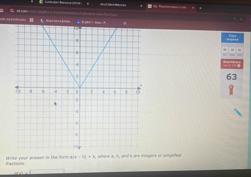 Curricullum Resource | Infinits × about:blank#blocked IXL - Transformations of abs 
ixlL.com/math/algebra-2/transformations-of-absolute-value-functions 
☆ 
oolls.org bookmarks C Slope Game [Unblo.. * English 1 - Dean- P 
Time 
elapsed 
00 30 02 
HR MIN SEC 
SmartScore 
out of 100 T 
63 
Write your answer in the form a |x-h|+k , where a, h, and k are integers or simplified 
fractions.
g(x)=□