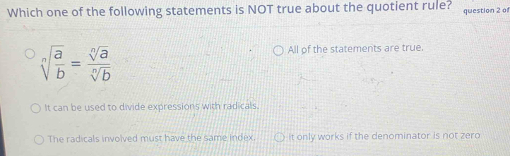 Which one of the following statements is NOT true about the quotient rule? question 2 of
sqrt[n](frac a)b= sqrt[n](a)/sqrt[n](b) 
All of the statements are true.
It can be used to divide expressions with radicals,
The radicals involved must have the same index. It only works if the denominator is not zero