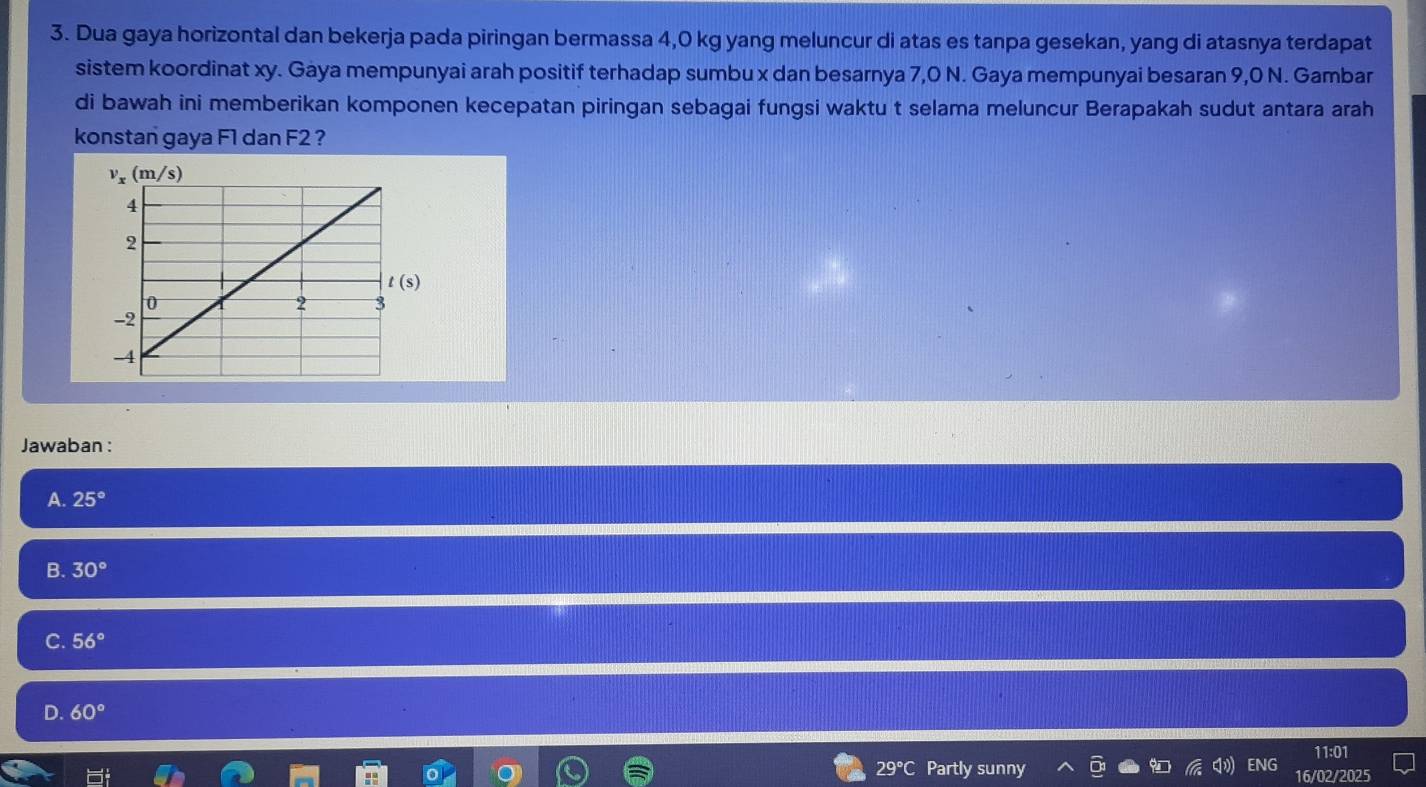 Dua gaya horizontal dan bekerja pada piringan bermassa 4,0 kg yang meluncur di atas es tanpa gesekan, yang di atasnya terdapat
sistem koordinat xy. Gaya mempunyai arah positif terhadap sumbu x dan besarnya 7,0 N. Gaya mempunyai besaran 9,0 N. Gambar
di bawah ini memberikan komponen kecepatan piringan sebagai fungsi waktu t selama meluncur Berapakah sudut antara arah
konstan gaya F1 dan F2 ?
Jawaban :
A. 25°
B. 30°
C. 56°
D. 60°
11:01
29°C Partly sunny ENG 16/02/2025