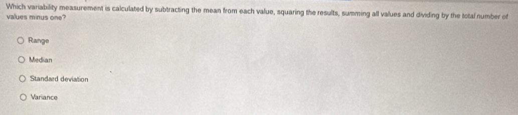 Which variability measurement is calculated by subtracting the mean from each value, squaring the results, summing all values and dividing by the total number of
values minus one?
Range
Median
Standard deviation
Variance