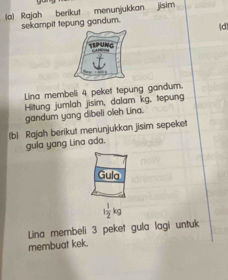 yu 
(a) Rajah berikut menunjukkan jisim 
sekampit tepung gandum. 
(d) 
Lina membeli 4 peket tepung gandum. 
Hitung jumlah jisim, dalam kg, tepung 
gandum yang dibeli oleh Lina. 
(b) Rajah berikut menunjukkan jisim sepeket 
gula yang Lina ada. 
Gula
1 1/2 kg
Lina membeli 3 peket gula lagi untuk 
membuat kek.