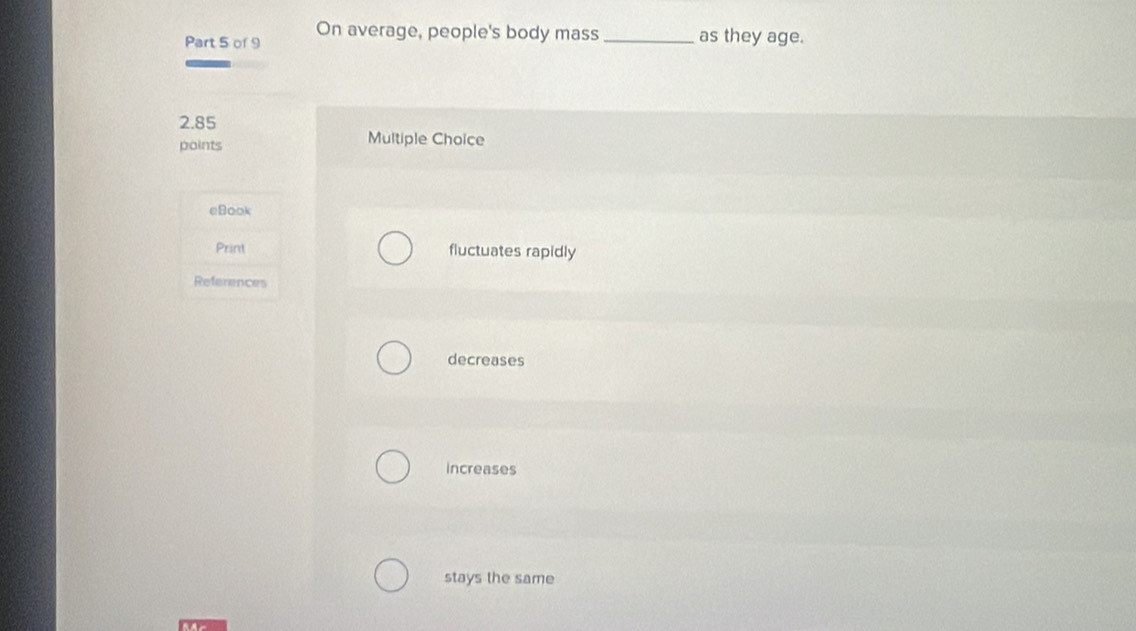 On average, people's body mass_ as they age.
2.85
points Multiple Choice
eBook
Print fluctuates rapidly
References
decreases
increases
stays the same