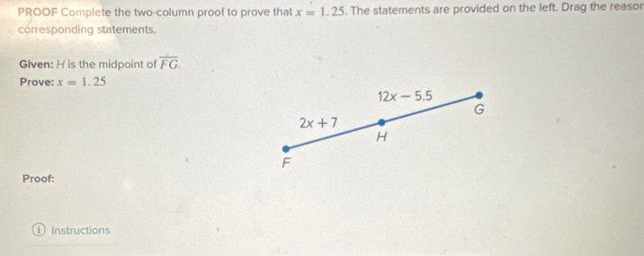 PROOF Complete the two-column proof to prove that x=1.25. The statements are provided on the left. Drag the reasor 
corresponding statements. 
Given: H is the midpoint of overline FG. 
Prove: x=1.25
12x-5.5
G
2x+7
H
F
Proof: 
Instructions