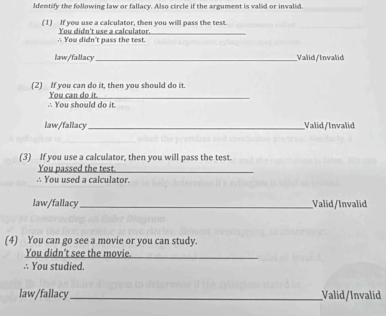 Identify the following law or fallacy. Also circle if the argument is valid or invalid.
(1) If you use a calculator, then you will pass the test.
You didn’t use a calculator.
∴ You didn’t pass the test.
law/fallacy _Valid/Invalid
(2) If you can do it, then you should do it.
You can do it._
∴ You should do it.
law/fallacy_ Valid/Invalid
(3) If you use a calculator, then you will pass the test.
You passed the test._
∴ You used a calculator.
law/fallacy_ Valid/Invalid
(4) You can go see a movie or you can study.
You didn’t see the movie.
∴ You studied.
law/fallacy _Valid/Invalid