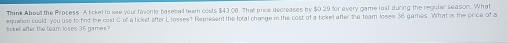 Think About the Process. A ticket to see your favorite baseball team costs $43.08. That price decreases by $0.29 for every game lost during the regular season. What 
sicket efter the team loses 36 games? equation could you use to find the cost C of a ticket after L losses? Represent the total change in the cost of a ticket after the team loses 36 games. What is the price of a