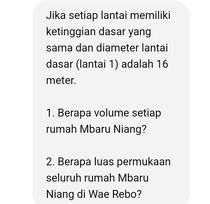 Jika setiap lantai memiliki 
ketinggian dasar yang 
sama dan diameter lantai 
dasar (lantai 1) adalah 16
meter. 
1. Berapa volume setiap 
rumah Mbaru Niang? 
2. Berapa luas permukaan 
seluruh rumah Mbaru 
Niang di Wae Rebo?