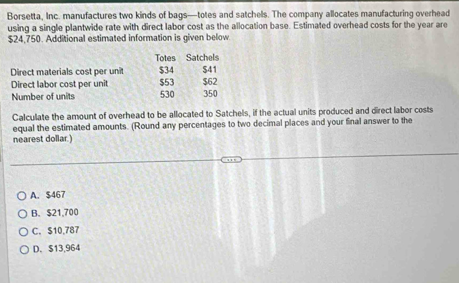 Borsetta, Inc. manufactures two kinds of bags—totes and satchels. The company allocates manufacturing overhead
using a single plantwide rate with direct labor cost as the allocation base. Estimated overhead costs for the year are
$24,750. Additional estimated information is given below
Totes Satchels
Direct materials cost per unit $34 $41
Direct labor cost per unit $53 $62
Number of units 530 350
Calculate the amount of overhead to be allocated to Satchels, if the actual units produced and direct labor costs
equal the estimated amounts. (Round any percentages to two decimal places and your final answer to the
nearest dollar.)
A. $467
B. $21,700
C. $10,787
D. $13,964