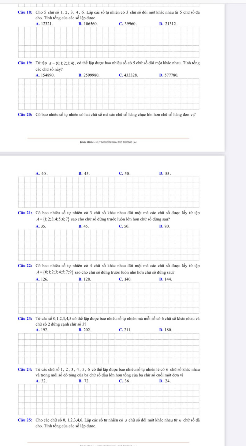 Cho 5 chữ số 1, 2, 3, 4, 6. Lập các số tự nhiên có 3 chữ số đôi một khác nhau từ 5 chữ số đã
cho. Tính tổng của các số lập được.
A. 12321. B. 106560 . C. 39960 . D. 21312 .
Câu 19: Từ tập A= 0;1;2;3;4 - , có thể lập được bao nhiêu số có 5 chữ số đôi một khác nhau. Tính tổng
các chữ số này?
A. 154890. B. 2599980. C. 433328 D. 577780.
Câu 20: Có bao nhiêu số tự nhiên có hai chữ số mà các chữ số hàng chục lớn hơn chữ số hàng đơn vị?
A. 40 . B. 45 . C. 50 . D. 55 .
Câu 21: Có bao nhiêu số tự nhiên có 3 chữ số khác nhau đôi một mà các chữ số được lấy từ tập
A= 1;2;3;4;5;6;7 sao cho chữ số đứng trước luôn lớn hơn chữ số đứng sau?
A. 35. B. 45. C. 50. D. 80.
Câu 22: Có bao nhiêu số tự nhiên có 4 chữ số khác nhau đôi một mà các chữ số được lấy từ tập
A= 0;1;2;3;4;5;7;9 sao cho chữ số đứng trước luôn nhỏ hơn chữ số đứng sau?
A. 126. B. 128. C. 140. D. 144.
Câu 23: Từ các số 0,1,2,3,4,5 có thể lập được bao nhiêu số tự nhiên mà mỗi số có 6 chữ số khác nhau và
chữ số 2 đứng cạnh chữ số 3?
A. 192. B. 202. C. 211. D. 180.
Câu 24: Từ các chữ số 1, 2, 3, 4, 5, 6 có thể lập được bao nhiêu số tự nhiên lẻ có 6 chữ số khác nhau
và trong mỗi số đó tổng của ba chữ số đầu lớn hơn tổng của ba chữ số cuối một đơn vị
A. 32. B. 72 . C. 36. D. 24 .
Câu 25: Cho các chữ số 0, 1,2,3,4,6. Lập các số tự nhiên có 3 chữ số đôi một khác nhau từ 6 chữ số đã
cho. Tính tổng của các số lập được.
_