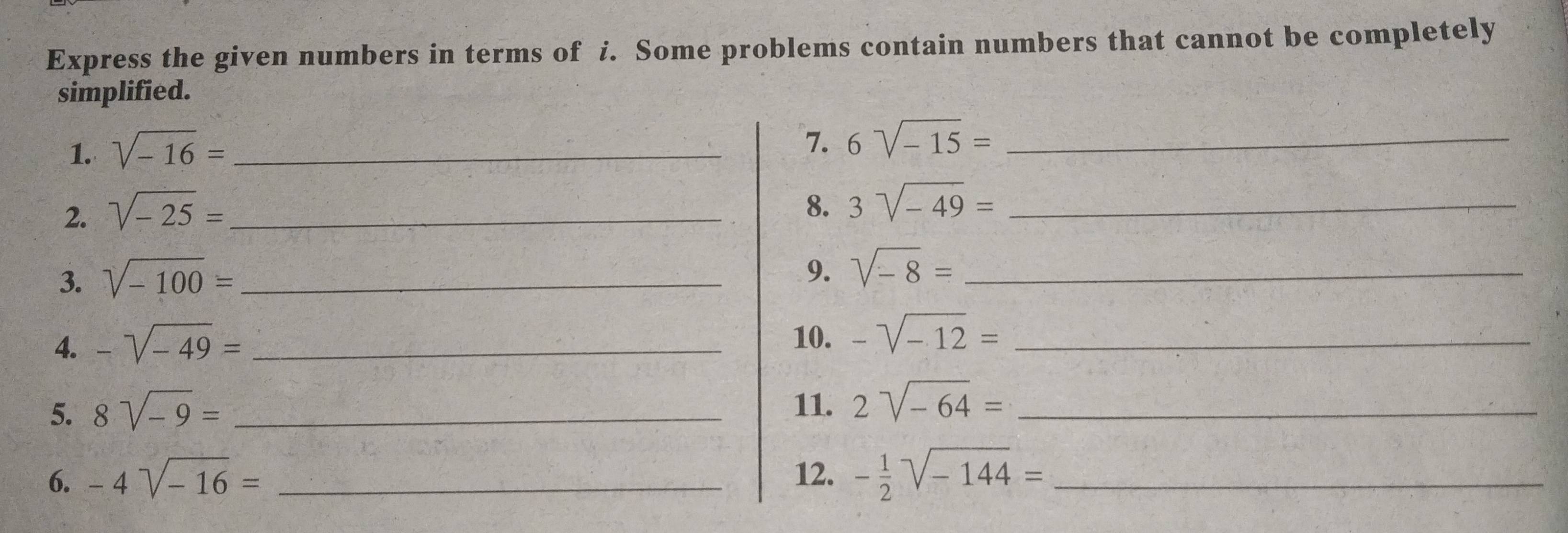 Express the given numbers in terms of i. Some problems contain numbers that cannot be completely 
simplified. 
1. sqrt(-16)= _ 
7. 6sqrt(-15)= _ 
2. sqrt(-25)= _ 
8. 3sqrt(-49)= _ 
3. sqrt(-100)= _ 
9. sqrt(-8)= _ 
4. -sqrt(-49)= _ 
10. -sqrt(-12)= _ 
5. 8sqrt(-9)= _11. 2sqrt(-64)= _ 
6. -4sqrt(-16)= _12. - 1/2 sqrt(-144)= _