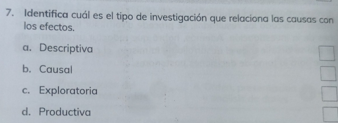 Identifica cuál es el tipo de investigación que relaciona las causas con
los efectos.
a. Descriptiva
b. Causal
c. Exploratoria
d. Productiva