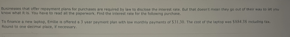 Businesses that offer repayment plans for purchases are required by law to disclose the interest rate. But that doesn't mean they go out of their way to let you 
know what it is. You have to read all the paperwork. Find the interest rate for the following purchase. 
To finance a new laptop, Emilie is offered a 3 year payment plan with low monthly payments of $31.30. The cost of the laptop was $884.38 including tax. 
Round to one decimal place, if necessary.