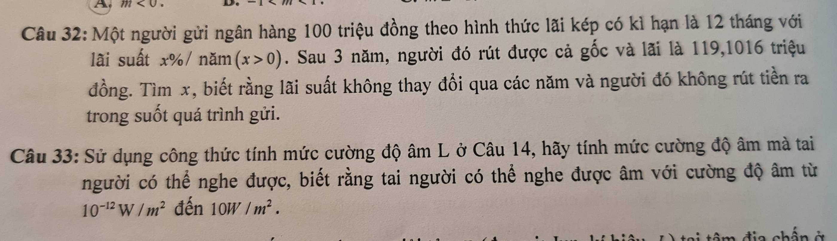 A m<0</tex> 
Câu 32: Một người gửi ngân hàng 100 triệu đồng theo hình thức lãi kép có kì hạn là 12 tháng với 
lãi suất x% / năm (x>0). Sau 3 năm, người đó rút được cả gốc và lãi là 119,1016 triệu 
đồng. Tìm x, biết rằng lãi suất không thay đổi qua các năm và người đó không rút tiền ra 
trong suốt quá trình gửi. 
Câu 33: Sử dụng công thức tính mức cường độ âm L ở Câu 14, hãy tính mức cường độ âm mà tai 
người có thể nghe được, biết rằng tai người có thể nghe được âm với cường độ âm từ
10^(-12)W/m^2 đến 10W/m^2.