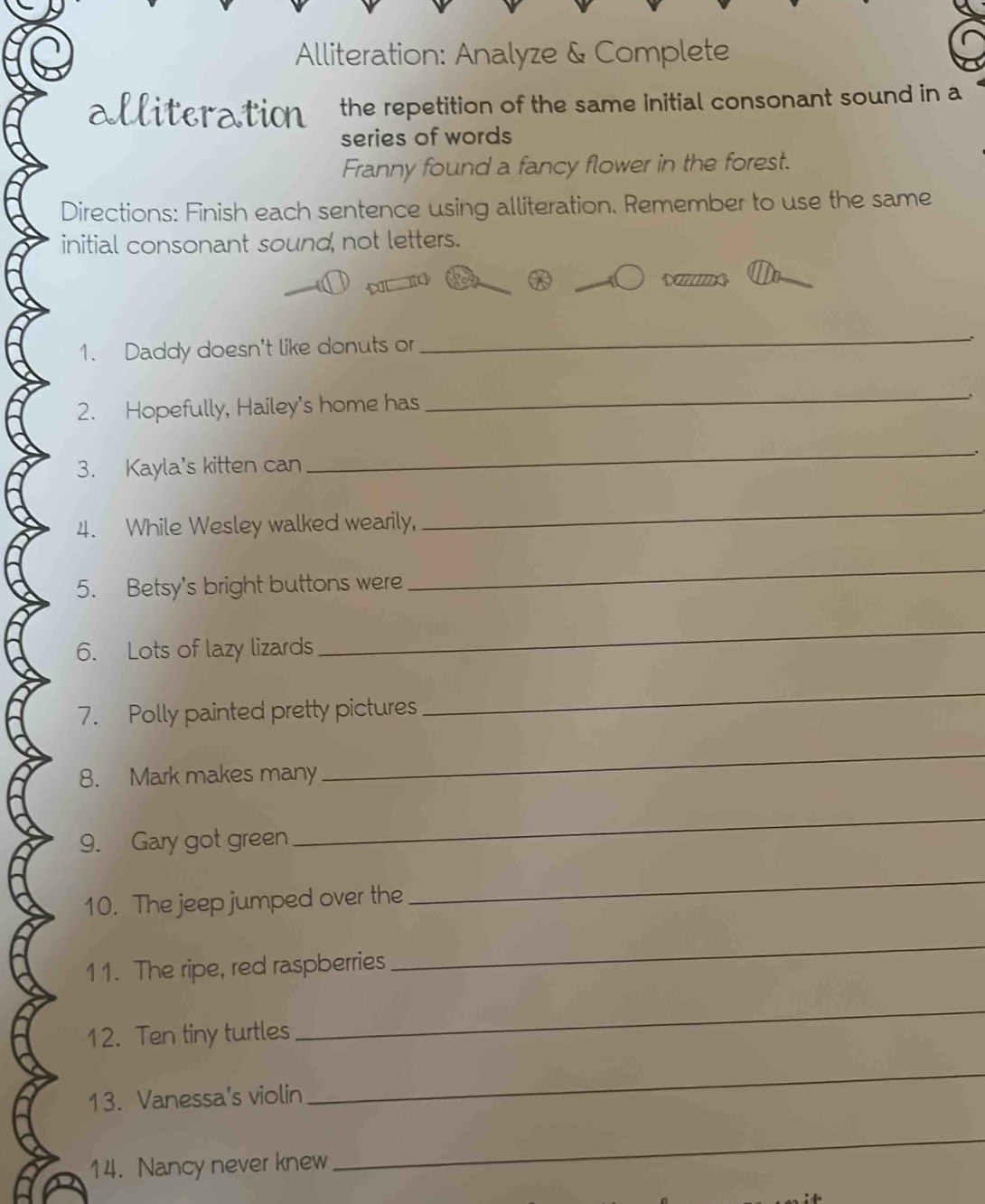 Alliteration: Analyze & Complete 
alliteration the repetition of the same initial consonant sound in a 
series of words 
Franny found a fancy flower in the forest. 
Directions: Finish each sentence using alliteration. Remember to use the same 
initial consonant sound, not letters. 
1. Daddy doesn't like donuts or 
_ 
2. Hopefully, Hailey's home has 
_ 
_、 
3. Kayla's kitten can 
4. While Wesley walked wearily, 
_ 
5. Betsy's bright buttons were 
_ 
6. Lots of lazy lizards 
_ 
7. Polly painted pretty pictures 
_ 
8. Mark makes many 
_ 
9. Gary got green 
_ 
10. The jeep jumped over the 
_ 
11. The ripe, red raspberries 
_ 
12. Ten tiny turtles 
_ 
13. Vanessa's violin 
_ 
14. Nancy never knew 
_