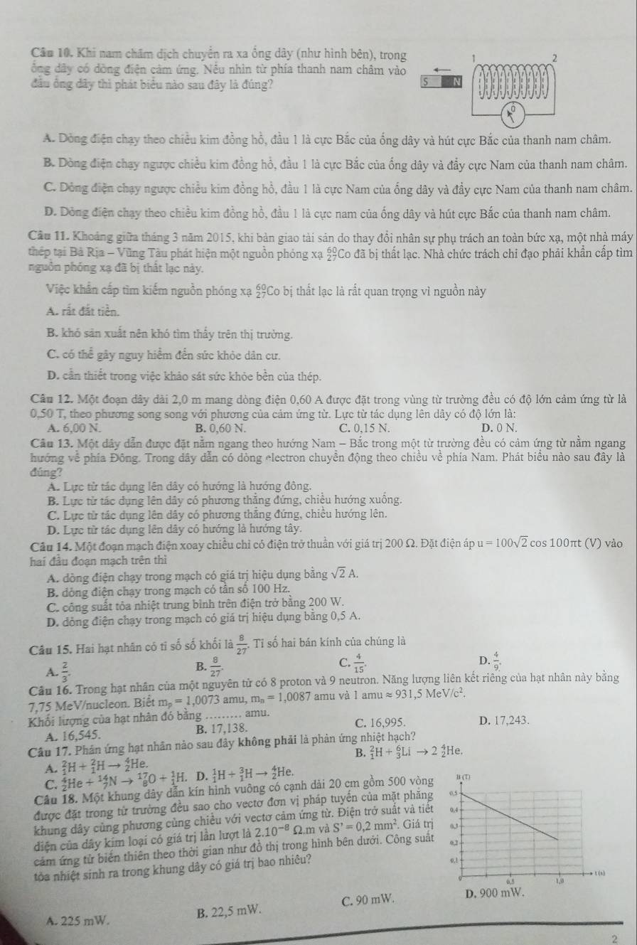 Cầu 10. Khi nam châm dịch chuyển ra xa ổng dây (như hình bên), trong
đông dây có dòng điện cảm ứng. Nếu nhìn từ phía thanh nam châm vào
đầu ổng dây thì phát biểu nào sau đây là đúng?
A. Dòng điện chạy theo chiều kim đồng hồ, đầu 1 là cực Bắc của ống dây và hút cực Bắc của thanh nam châm.
B. Dòng điện chạy ngược chiều kim đồng hổ, đầu 1 là cực Bắc của ống dây và đẩy cực Nam của thanh nam châm.
C. Dòng điện chạy ngược chiều kim đồng hồ, đầu 1 là cực Nam của ống dây và đầy cực Nam của thanh nam châm.
D. Dòng điện chạy theo chiều kim đồng hồ, đầu 1 là cực nam của ống dây và hút cực Bắc của thanh nam châm.
Cầu 11. Khoảng giữa tháng 3 năm 2015, khi bản giao tài sản do thay đổi nhân sự phụ trách an toàn bức xạ, một nhà máy
thép tại Bà Rịa - Vũng Tàu phát hiện một nguồn phóng xạ 27° Co đã bị thất lạc. Nhà chức trách chi đạo phải khẩn cấp tìm
pguồn phóng xạ đã bị thật lạc này.
Việc khẩn cấp tìm kiếm nguồn phóng xạ £Co bị thất lạc là rất quan trọng vì nguồn này
A. rất đất tiền.
B. khó sản xuất nên khó tìm thấy trên thị trường.
C có thể gây nguy hiểm đến sức khỏe dân cư.
D. cần thiết trong việc khảo sát sức khỏe bền của thép.
Câu 12. Một đoạn dây đài 2,0 m mang dòng điện 0,60 A được đặt trong vùng từ trường đều có độ lớn cảm ứng từ là
0,50 T, theo phương song song với phương của cảm ứng từ. Lực từ tác dụng lên dây có độ lớn là:
A. 6,00 N. B. 0,60 N. C. 0,15 N. D. 0 N.
Cầu 13. Một dây dẫn được đặt nằm ngang theo hướng Nam - Bắc trong một từ trường đều có cảm ứng từ nằm ngang
hướng về phía Đông. Trong dây dẫn có dòng electron chuyền động theo chiều về phía Nam. Phát biểu nào sau đây là
đúng?
A. Lực tử tác dụng lên dây có hướng là hướng đông.
B. Lực từ tác dụng lên dây có phương thẳng đứng, chiều hướng xuống.
C. Lực từ tác dụng lên dây có phương thăng đứng, chiêu hướng lên.
D. Lực từ tác dụng lên dây có hướng là hướng tây.
Câu 14. Một đoạn mạch điện xoay chiều chỉ có điện trở thuần với giá trị 200 Ω. Đặt điện áp u=100sqrt(2) cos 100πt (V) vào
hai đầu đoạn mạch trên thì
A. dòng điện chạy trong mạch có giá trị hiệu dụng bằng sqrt(2)A.
B. đồng điện chạy trong mạch có tân số 100 Hz.
C. công suất tỏa nhiệt trung bình trên điện trở bằng 200 W.
D. đòng điện chạy trong mạch có giá trị hiệu dụng bằng 0,5 A.
Câu 15. Hai hạt nhân có tỉ số số khối là  8/27 . Tỉ số hai bán kính của chúng là
A.  2/3 .
B.  8/27   4/15 . D.  4/9 .
C.
Câu 16. Trong hạt nhân của một nguyên tử có 8 proton và 9 neutron. Năng lượng liên kết riêng của hạt nhân này bằng
7,75 MeV/nucleon. Biết m_p=1,0073an nu, m_n=1,0087 amu và 1amuapprox 931,5MeV/c^2.
Khối lượng của hạt nhân đó băng _amu. D. 17,243.
A. 16,545. B. 17,138. C. 16,995.
Câu 17. Phân ứng hạt nhân nào sau đây không phải là phản ứng nhiệt hạch?
B. _1^(2H+_3^6Lito 2_2^4He.
A. _1^2H+_1^2Hto _2^4He. D. _1^1H+_1^3Hto _2^4He.
C. _2^4He+_7^(14)Nto _8^(17)O+_1^1H.
Câu 18. Một khung dây dẫn kín hình vuỡng có cạnh dài 20 cm gồm 500 vòng
được đặt trong từ trường đều sao cho vectơ đơn vị pháp tuyến của mặt phăng
khung dây cùng phương cùng chiều với vectơ cảm ứng từ. Điện trở suất và tiệt
diện của dây kim loại có giá trị lần lượt là 2.10^-8)Omega .m và S'=0,2mm^2. Giá trị
cảm ứng tử biến thiên theo thời gian như đồ thị trong hình bên dưới. Công suất
tỏa nhiệt sinh ra trong khung dây có giá trị bao nhiêu?
A. 225 mW.
B. 22,5 mW. C. 90 mW. 
2