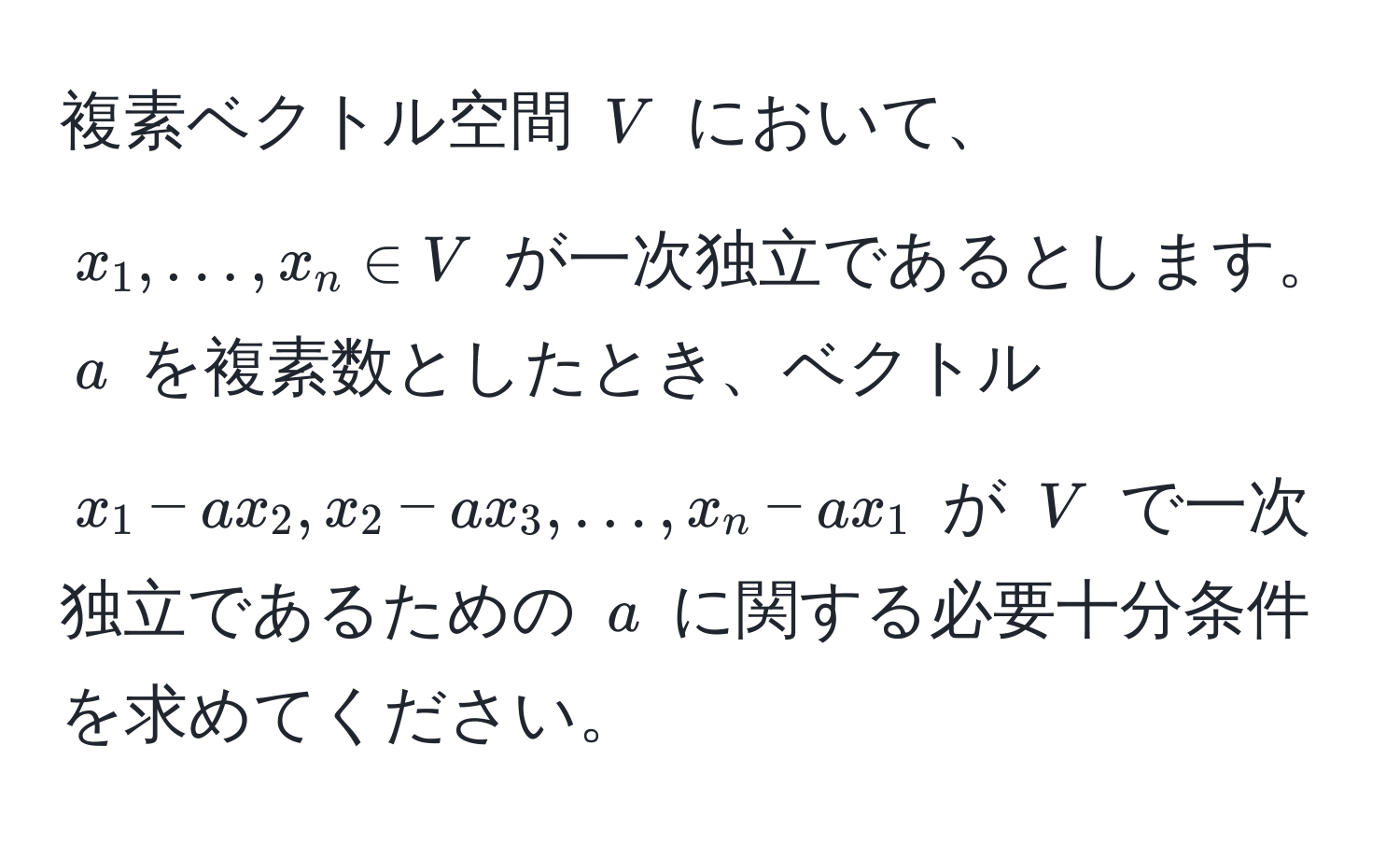 複素ベクトル空間 ( V ) において、( x_1, ..., x_n ∈ V ) が一次独立であるとします。 ( a ) を複素数としたとき、ベクトル ( x_1 - ax_2, x_2 - ax_3, ..., x_n - ax_1 ) が ( V ) で一次独立であるための ( a ) に関する必要十分条件を求めてください。