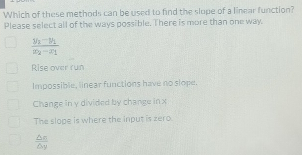 Which of these methods can be used to fnd the slope of a linear function?
Please select all of the ways possible. There is more than one way.
frac y_2-y_1x_2-x_1
Rise over run
Impossible, linear functions have no slope.
Change in y divided by change in x
The slope is where the input is zero.
 △ x/△ y 