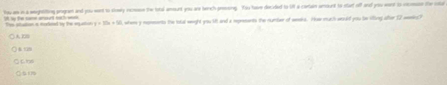You as in a weightifting program and you want to slowly incease the total amount you are berch pressing. You have decided to MN a cartain amount to start off and you want to incease the inta
20 by the came smourt nach wek
Ths stuaion a madeed by the equation y=10x+50 , where y morments the total weight you lt and a represents the number of weeks. How much would you be sitting alber 12 weeles?
ZS
B 129
5175