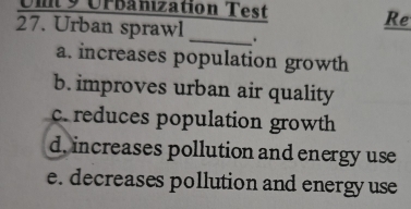 Un 9 Urbanization Test
Re
27. Urban sprawl _
a. increases population growth
b. improves urban air quality
c. reduces population growth
d, increases pollution and energy use
e. decreases pollution and energy use