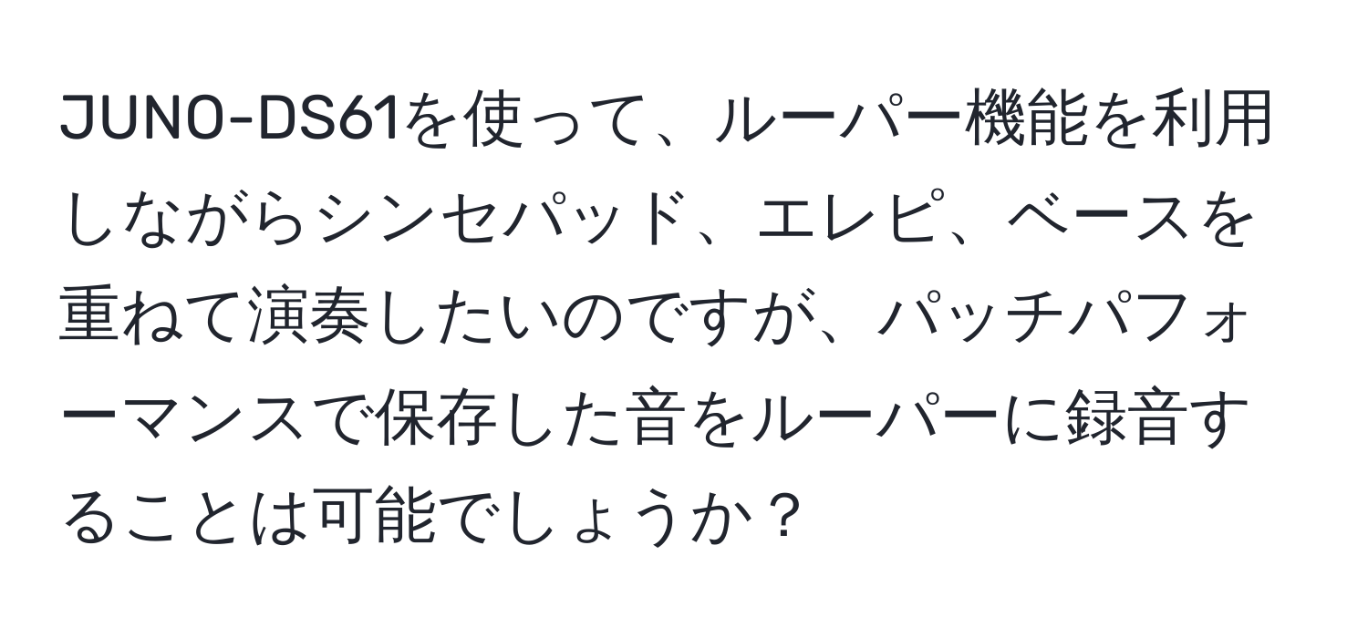 JUNO-DS61を使って、ルーパー機能を利用しながらシンセパッド、エレピ、ベースを重ねて演奏したいのですが、パッチパフォーマンスで保存した音をルーパーに録音することは可能でしょうか？
