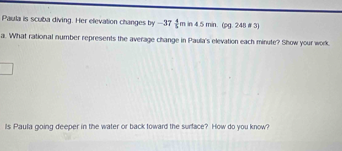 Paula is scuba diving. Her elevation changes by -37 4/5 min4.5min. (pg.248# 3) 
a. What rational number represents the average change in Paula's elevation each minute? Show your work. 
Is Paula going deeper in the water or back toward the surface? How do you know?