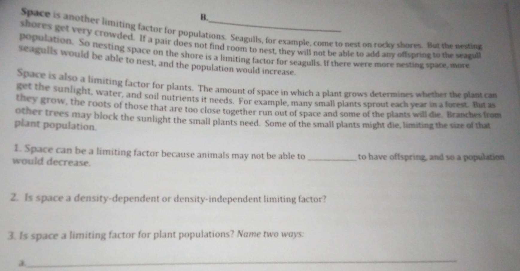 Space is another limiting factor for populations. Seagulls, for example, come to nest on rocky shores. But the nesting 
shores get very crowded. If a pair does not find room to nest, they will not be able to add any offspring to the seagull 
population. So nesting space on the shore is a limiting factor for seagulls. If there were more nesting space, more 
seagulls would be able to nest, and the population would increase. 
Space is also a limiting factor for plants. The amount of space in which a plant grows determines whether the plant can 
get the sunlight, water, and soil nutrients it needs. For example, many small plants sprout each year in a forest. But as 
they grow, the roots of those that are too close together run out of space and some of the plants will die. Branches from 
other trees may block the sunlight the small plants need. Some of the small plants might die, limiting the size of that 
plant population. 
1. Space can be a limiting factor because animals may not be able to_ 
would decrease. 
to have offspring, and so a population 
2. Is space a density-dependent or density-independent limiting factor? 
3. Is space a limiting factor for plant populations? Name two ways: 
_ 
a