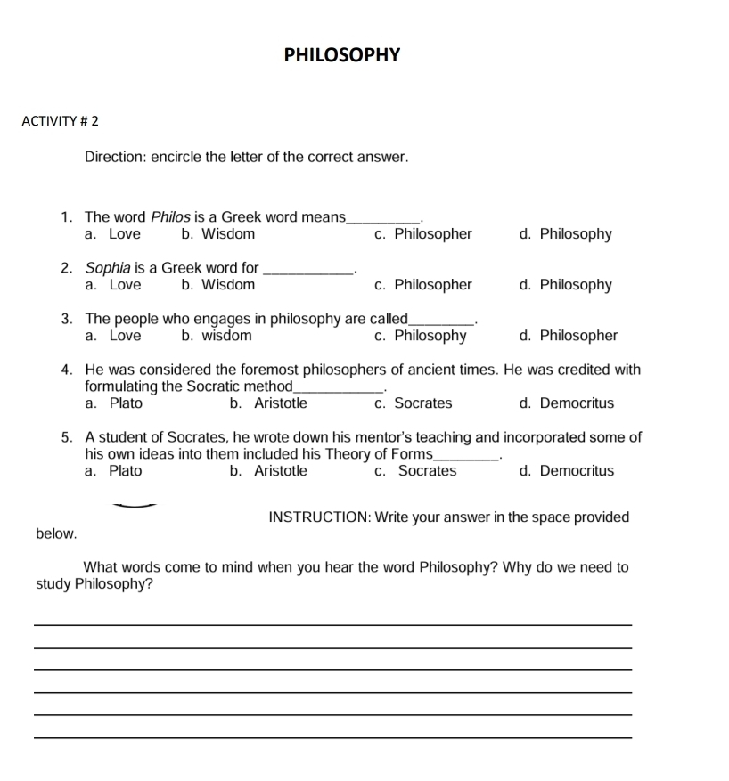 PHILOSOPHY
ACTIVITY # 2
Direction: encircle the letter of the correct answer.
1. The word Philos is a Greek word means_ .
a. Love b. Wisdom c. Philosopher d. Philosophy
2. Sophia is a Greek word for_
.
a. Love b. Wisdom c. Philosopher d. Philosophy
3. The people who engages in philosophy are called_ .
a. Love b. wisdom c. Philosophy d. Philosopher
4. He was considered the foremost philosophers of ancient times. He was credited with
formulating the Socratic method_
a. Plato b. Aristotle c. Socrates d. Democritus
5. A student of Socrates, he wrote down his mentor's teaching and incorporated some of
his own ideas into them included his Theory of Forms_ .
a. Plato b. Aristotle c. Socrates d. Democritus
INSTRUCTION: Write your answer in the space provided
below.
What words come to mind when you hear the word Philosophy? Why do we need to
study Philosophy?
_
_
_
_
_
_