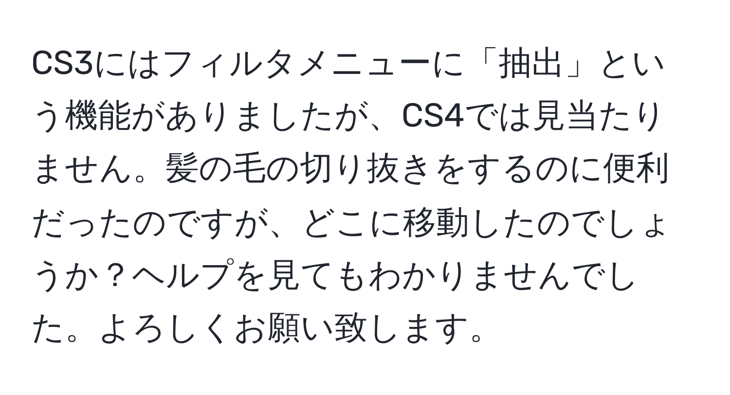 CS3にはフィルタメニューに「抽出」という機能がありましたが、CS4では見当たりません。髪の毛の切り抜きをするのに便利だったのですが、どこに移動したのでしょうか？ヘルプを見てもわかりませんでした。よろしくお願い致します。