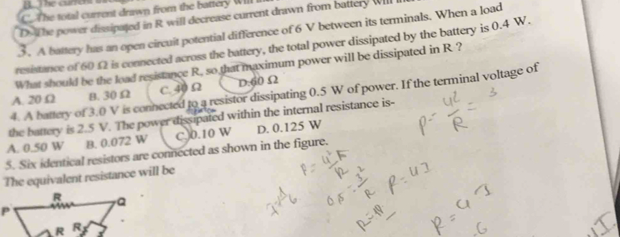 C. The total current drawn from the battery Will
D. The power dissipated in R will decrease current drawn from battery Will
3 . A battery has an open circuit potential difference of 6 V between its terminals. When a load
resistance of 6012 is connected across the battery, the total power dissipated by the battery is 0.4 W.
What should be the load resistance R, so that maximum power will be dissipated in R ?
A. 20 Ω B. 30 Ω C. 40 Ω D. 60 Ω2
4. A battery of 3.0 V is connected to a resistor dissipating 0.5 W of power. If the terminal voltage of
the battery is 2.5 V. The power dissipated within the internal resistance is-
A. 0.50 W B. 0.072 W C. 0.10 W D. 0.125 W
5. Six identical resistors are connected as shown in the figure.
The equivalent resistance will be
R Q
P
R R