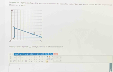 different set of points. The plans for a zipline are shown. Use two points to determine the slope of the zipline. Then verify that the slope is the same by choosing a 
The slope of the zipline is Enter your answer as a fraction or decimal
61 E∞ + / αn = H
 □ /□   sqrt(5) [o] 2 0
sqrt(3) A + u n TRT
。