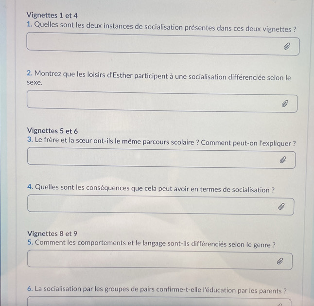 Vignettes 1 et 4 
1. Quelles sont les deux instances de socialisation présentes dans ces deux vignettes ? 
2. Montrez que les loisirs d'Esther participent à une socialisation différenciée selon le 
sexe. 
Vignettes 5 et 6
3. Le frère et la sœur ont-ils le même parcours scolaire ? Comment peut-on l'expliquer ? 
4. Quelles sont les conséquences que cela peut avoir en termes de socialisation ? 
Vignettes 8 et 9
5. Comment les comportements et le langage sont-ils différenciés selon le genre ? 
6. La socialisation par les groupes de pairs confirme-t-elle l'éducation par les parents ?