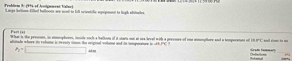 1214/2024 39.00 PM 
Problem 5: (9% of Assignment Value) 
Large helium-filled balloons are used to lift scientific equipment to high altitudes. 
Part (a) 
What is the pressure, in atmospheres, inside such a balloon if it starts out at sea level with a pressure of one atmosphere and a temperature of 10.0°C and rises to an 
altitude where its volume is twenty times the original volume and its temperature is -49.5°C ? Grade Summary
P_2=□ atm Deductions 0%
Potential 100%