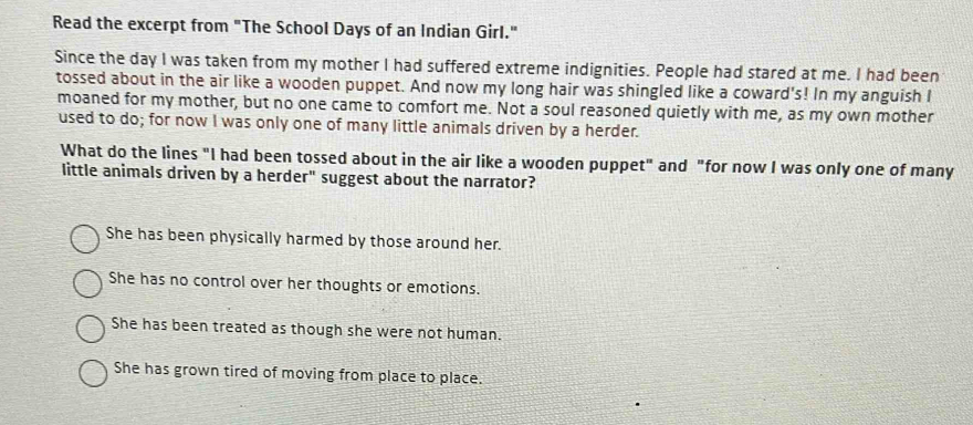 Read the excerpt from "The School Days of an Indian Girl."
Since the day I was taken from my mother I had suffered extreme indignities. People had stared at me. I had been
tossed about in the air like a wooden puppet. And now my long hair was shingled like a coward's! In my anguish I
moaned for my mother, but no one came to comfort me. Not a soul reasoned quietly with me, as my own mother
used to do; for now I was only one of many little animals driven by a herder.
What do the lines "I had been tossed about in the air like a wooden puppet" and "for now I was only one of many
little animals driven by a herder" suggest about the narrator?
She has been physically harmed by those around her.
She has no control over her thoughts or emotions.
She has been treated as though she were not human.
She has grown tired of moving from place to place.