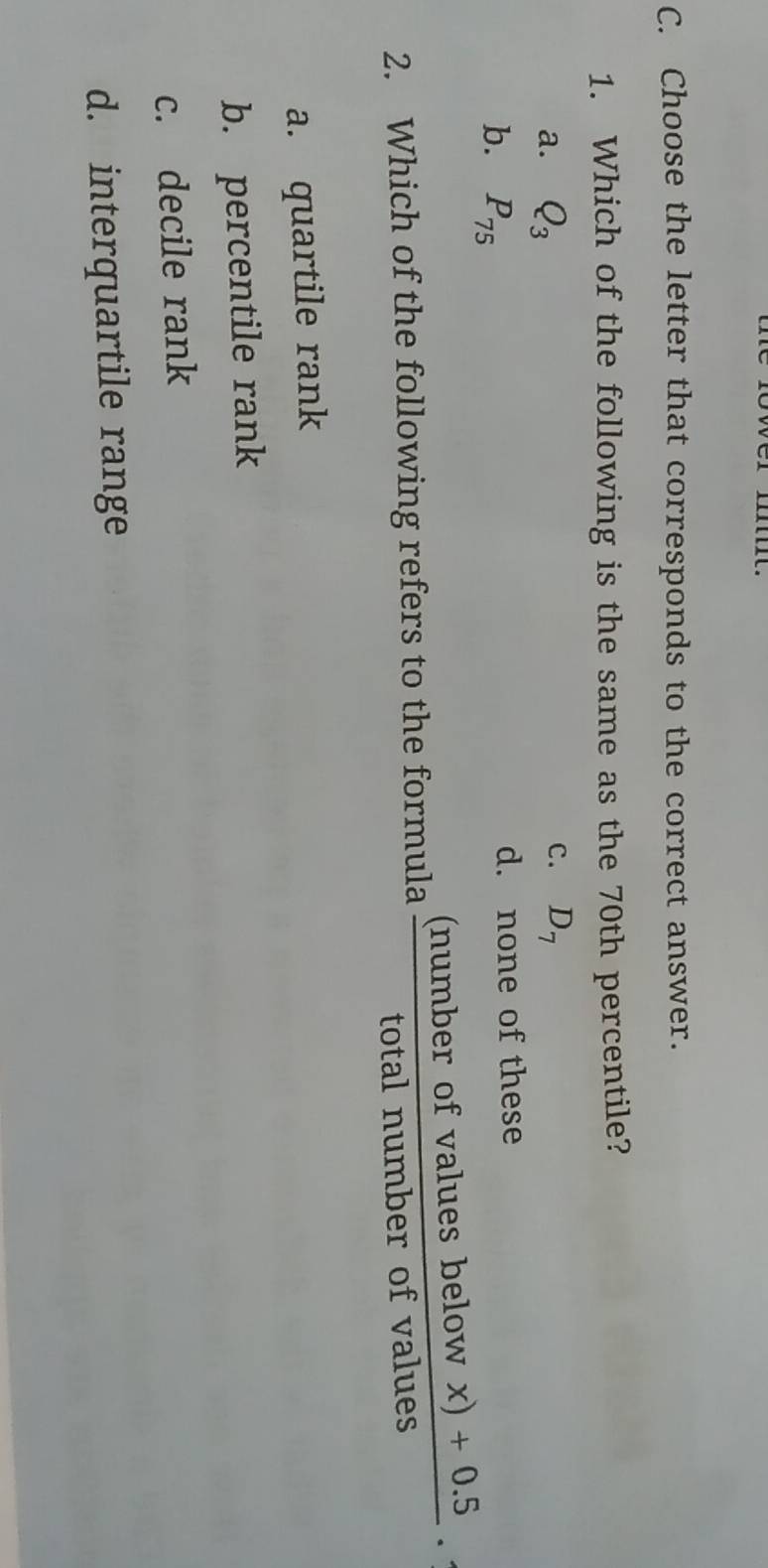 Choose the letter that corresponds to the correct answer.
1. Which of the following is the same as the 70th percentile?
C.
a. Q_3 D_7
b. P_75
d. none of these
2. Which of the following refers to the formula  ((numberofvaluesbelowx)+0.5)/totalnumberofvalues ·
a. quartile rank
b. percentile rank
c. decile rank
d. interquartile range