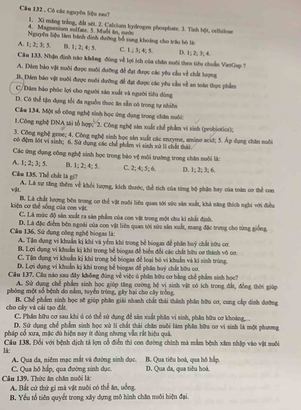 Có các nguyên liệu sau?
1. Xi măng trắng, đất sét. 2. Calcium hydrogen phosphate. 3. Tình bột, cellulose
4. Magnesium sulfate. 5. Muối ăn, nước
Nguyên liệu làm bánh dinh dưỡng bổ sung khoáng cho trâu bỏ là:
A. 1; 2; 3; 5. B. 1; 2; 4; 5. C. 1.; 3; 4; 5. D. 1; 2; 3; 4.
Câu 133. Nhận định nào không đúng về lợi ích của chăn nuôi theo tiêu chuẩn VietGap ?
A. Đảm bảo vật nuôi được nuôi dưỡng đề đạt được các yêu cầu về chất lượng
B. Đảm bảo vật nuôi được nuôi dưỡng để đạt được các yêu cầu về an toàn thực phẩm
C. Đảm bảo phúc lợi cho người sản xuất và người tiêu dùng
D. Có thể tận dụng tối đa nguồn thực ăn sẵn có trong tự nhiên
Câu 134. Một số công nghệ sinh học ứng dụng trong chăn nuôi:
1.Công nghệ DNA tái tổ hợp; 2. Công nghệ sản xuất chế phẩm vi sinh (probiotics);
3. Công nghệ gene; 4. Công nghệ sinh học sản xuất các enzyme, amino acid; 5. Áp dụng chăn nuôi
có đệm lót vi sinh; 6. Sử dụng các chế phẩm vi sinh xử lí chất thải
Các ứng dụng công nghệ sinh học trong bảo vệ môi trường trong chăn nuôi là:
A. 1; 2; 3; 5. B. 1; 2; 4; 5. C. 2; 4; 5; 6. D. 1; 2; 3; 6.
Câu 135. Thể chất là gì?
A. Là sự tăng thêm về khối lượng, kích thước, thể tích của từng bộ phận hay của toàn cơ thể con
vật.
B. Là chất lượng bên trong cơ thể vật nuôi liên quan tới sức sản xuất, khả năng thích nghi với điều
kiện cơ thể sống của con vật.
C. Là mức độ sản xuất ra sản phẩm của con vật trong một chu kỉ nhất định.
D. Là đặc điểm bên ngoài của con vật liên quan tới sức sản xuất, mang đặc trưng cho từng giống.
Câu 136. Sử dụng công nghệ biogas là:
A. Tận dụng vi khuẩn kị khí và yếm khí trong bể biogas đề phân huỷ chất nữu cơ.
B. Lợi dụng vi khuẩn kị khí trong bể biogas để biến đổi các chất hữu cơ thành vô cơ.
C. Tận dụng vi khuẩn kị khí trong bể biogas đề loại bỏ vi khuẩn và kí sinh trùng.
D. Lợi dụng vi khuẩn kị khí trong bể biogas để phân huỷ chất hữu cơ.
Câu 137. Câu nào sau đây không đúng về việc ủ phân hữu cơ bằng chế phẩm sinh học?
A. Sử dụng chế phẩm sinh học giúp tăng cường hệ vị sinh vật có ích trong đất, đồng thời giúp
phòng một số bệnh do nấm, tuyến trùng, gây hại cho cây trồng.
B. Chế phẩm sinh học sẽ giúp phân giải nhanh chất thải thành phân hữu cơ, cung cấp dinh dưỡng
cho cây và cải tạo đất.
C. Phân hữu cơ sau khi ủ có thể sử dụng đề sản xuất phân vi sinh, phân hữu cơ khoáng,...
D. Sử dụng chế phẩm sinh học xử lí chất thải chăn nuôi làm phân hữu cơ vi sinh là một phương
pháp cổ xưa, mặc dù hiện nay ít dùng nhưng vẫn rất hiệu quả.
Câu 138. Đối với bệnh dịch tả lợn cổ điển thì con đường chính mà mầm bệnh xâm nhập vào vật nuôi
là:
A. Qua da, niêm mạc mắt và đường sinh dục. B. Qua tiêu hoá, qua hô hấp.
C. Qua hô hấp, qua đường sinh dục. D. Qua da, qua tiêu hoá.
Câu 139. Thức ăn chăn nuôi là:
A. Bất cứ thứ gì mà vật nuôi có thể ăn, uống.
B. Yếu tố tiên quyết trong xây dựng mô hình chăn nuôi hiện đại.