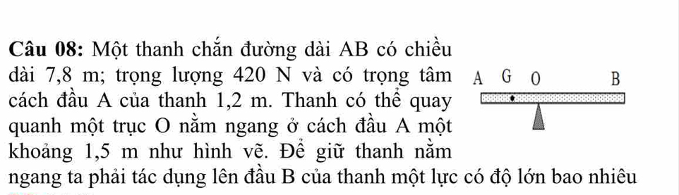 Một thanh chắn đường dài AB có chiều 
dài 7,8 m; trọng lượng 420 N và có trọng tâm 
cách đầu A của thanh 1,2 m. Thanh có thể quay 
quanh một trục O nằm ngang ở cách đầu A một 
khoảng 1,5 m như hình vẽ. Để giữ thanh nằm 
ngang ta phải tác dụng lên đầu B của thanh một lực có độ lớn bao nhiêu