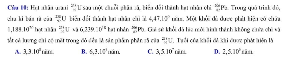 Hạt nhân urani _(92)^(238)U sau một chuỗi phân rã, biến đổi thành hạt nhân chì _(82)^(206)Pb. Trong quá trình đó,
chu kì bán rã của _(92)^(238)U biến đổi thành hạt nhân chì là 4,47.10^9 năm. Một khối đá được phát hiện có chứa
1,188.10^(20)ha t nhân _(92)^(238)U và 6,239.10^(18) hạt nhân _(82)^(206)Pb. Giả sử khối đá lúc mới hình thành không chứa chì và
tất cả lượng chì có mặt trong đó đều là sản phẩm phân rã của _(92)^(238)U. Tuổi của khối đá khi được phát hiện là
A. 3, 3.10^8nam. B. 6, 3.10^9nam. C. 3, 5.10^7nam. D. 2, 5.10^6nam.