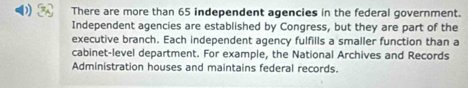 There are more than 65 independent agencies in the federal government. 
Independent agencies are established by Congress, but they are part of the 
executive branch. Each independent agency fulfills a smaller function than a 
cabinet-level department. For example, the National Archives and Records 
Administration houses and maintains federal records.