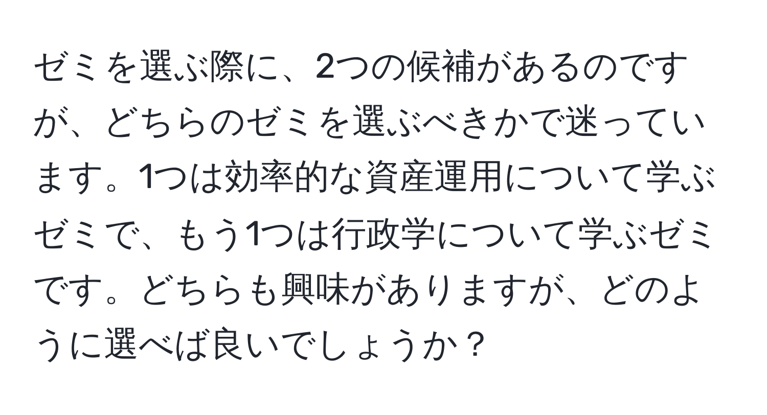 ゼミを選ぶ際に、2つの候補があるのですが、どちらのゼミを選ぶべきかで迷っています。1つは効率的な資産運用について学ぶゼミで、もう1つは行政学について学ぶゼミです。どちらも興味がありますが、どのように選べば良いでしょうか？