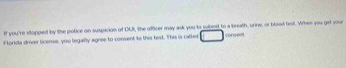 If you're stopped by the police on suspicion of DUI, the officer may ask you to submit to a breath, urine, or blood test. When you get your 
Florida driver license, you legally agree to consent to this test. This is called consent.