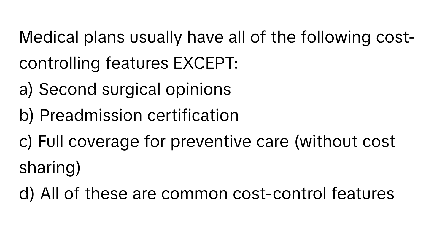 Medical plans usually have all of the following cost-controlling features EXCEPT:

a) Second surgical opinions 
b) Preadmission certification 
c) Full coverage for preventive care (without cost sharing) 
d) All of these are common cost-control features