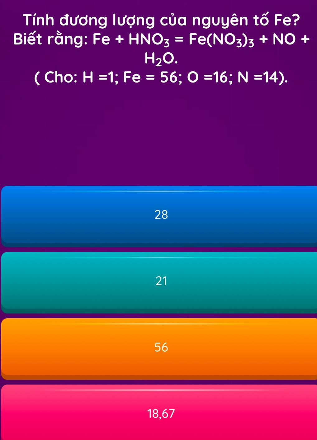 Tính đương lượng của nguyên tố Fe?
Biết rằng: Fe+HNO_3=Fe(NO_3)_3+NO+
H_2O. 
( Cho: H=1; Fe=56; O=16; N=14).
28
21
56
18,67