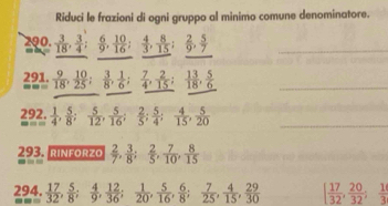 Riduci le frazioni di ogni gruppo al minimo comune denominatore. 
290.  3/18 ,  3/4 ;  6/9 ,  10/16 ;  4/3 ,  8/15 ;  2/9 ,  5/7 
_ 
_ 
291.  9/18 ,  10/25 ;  3/8 ,  1/6 ;  7/4 ,  2/15 ;  13/18 ,  5/6  _
=110
_ _(=2)^(92),  1/4 ,  5/8 ;  5/12 ,  5/16 ;  2/5 ;  5/4 ;  4/15 ,  5/20 
293. rinforzo  2/7 ,  3/8 ;  2/5 ,  7/10 ,  8/15 
294.  17/32 ,  5/8 ;  4/9 ,  12/36 ;  1/20 ,  5/16 ,  6/8 ;  7/25 ,  4/15 ,  29/30  [ 17/32 ,  20/32 ;  1/3 